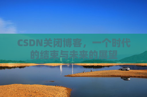 CSDN关闭博客，一个时代的结束与未来的展望
